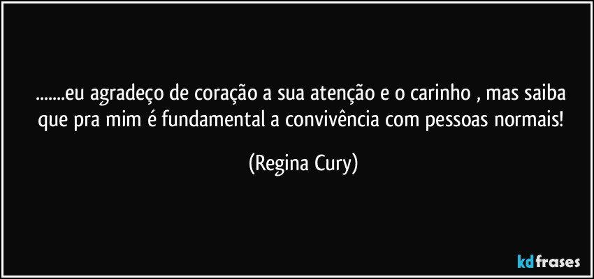 ...eu agradeço de coração a sua atenção e o carinho , mas  saiba que  pra mim   é   fundamental  a convivência com pessoas normais! (Regina Cury)