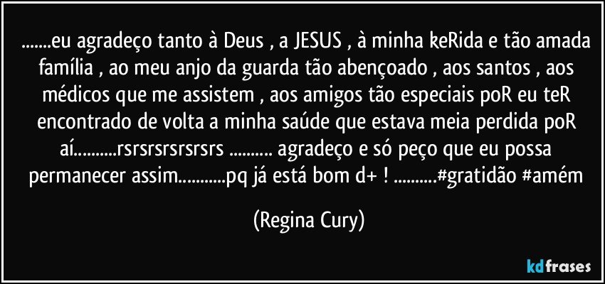 ...eu agradeço tanto à Deus , a JESUS , à minha keRida e tão amada família , ao meu anjo da guarda tão abençoado  , aos santos , aos médicos que me assistem , aos amigos tão especiais poR eu teR encontrado de volta a minha saúde que estava meia perdida poR aí...rsrsrsrsrsrsrs ... agradeço e só peço que eu  possa permanecer assim...pq já está bom d+ ! ...#gratidão #amém (Regina Cury)