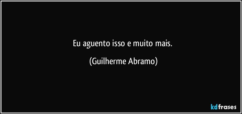 Eu aguento isso e muito mais. (Guilherme Abramo)