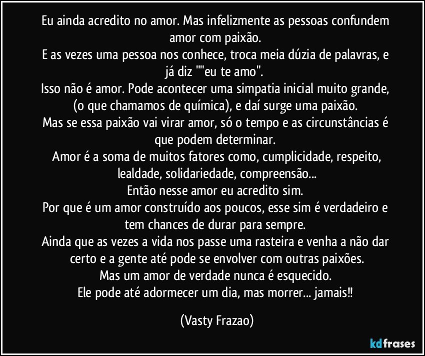 Eu ainda acredito no amor. Mas infelizmente as pessoas confundem amor com paixão. 
E as vezes uma pessoa nos conhece, troca meia dúzia de palavras, e já diz ""eu te amo". 
Isso não é amor. Pode acontecer uma simpatia inicial muito grande, (o que chamamos de química), e daí surge uma paixão. 
Mas se essa paixão vai virar amor, só o tempo e as circunstâncias é que podem determinar. 
 Amor é a soma de muitos fatores como, cumplicidade, respeito, lealdade, solidariedade, compreensão...
Então nesse amor eu acredito sim. 
Por que é um amor construído aos poucos, esse sim é verdadeiro e tem chances de durar para sempre. 
Ainda que as vezes a vida nos passe uma rasteira e venha a não dar certo e a gente até pode se envolver com outras paixões.
Mas um amor de verdade nunca é esquecido. 
Ele pode até adormecer um dia, mas morrer... jamais!! (Vasty Frazao)