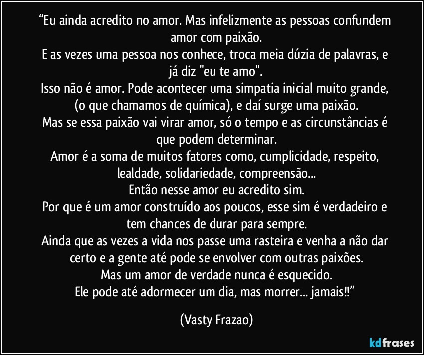 “Eu ainda acredito no amor. Mas infelizmente as pessoas confundem amor com paixão.
E as vezes uma pessoa nos conhece, troca meia dúzia de palavras, e já diz "eu te amo".
Isso não é amor. Pode acontecer uma simpatia inicial muito grande, (o que chamamos de química), e daí surge uma paixão.
Mas se essa paixão vai virar amor, só o tempo e as circunstâncias é que podem determinar.
Amor é a soma de muitos fatores como, cumplicidade, respeito, lealdade, solidariedade, compreensão...
Então nesse amor eu acredito sim.
Por que é um amor construído aos poucos, esse sim é verdadeiro e tem chances de durar para sempre.
Ainda que as vezes a vida nos passe uma rasteira e venha a não dar certo e a gente até pode se envolver com outras paixões.
Mas um amor de verdade nunca é esquecido.
Ele pode até adormecer um dia, mas morrer... jamais!!” (Vasty Frazao)