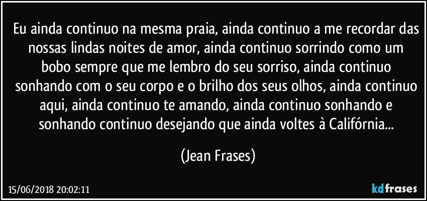 Eu ainda continuo na mesma praia, ainda continuo a me recordar das nossas lindas noites de amor, ainda continuo sorrindo como um bobo sempre que me lembro do seu sorriso, ainda continuo sonhando com o seu corpo e o brilho dos seus olhos, ainda continuo aqui, ainda continuo te amando, ainda continuo sonhando e sonhando continuo desejando que ainda voltes à Califórnia... (Jean Frases)