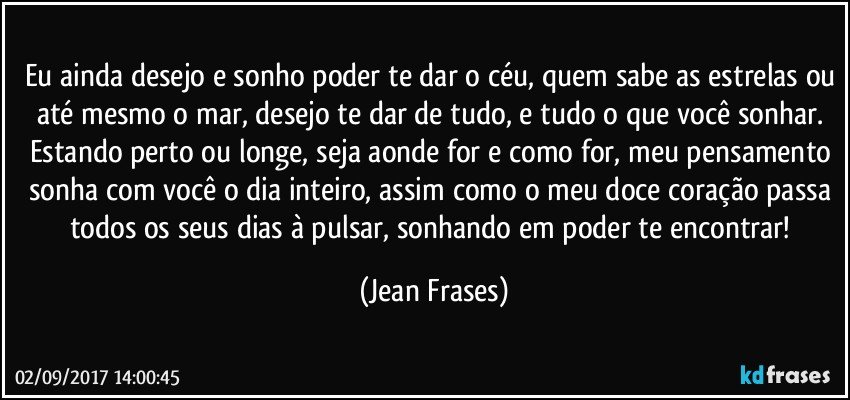 Eu ainda desejo e sonho poder te dar o céu, quem sabe as estrelas ou até mesmo o mar, desejo te dar de tudo, e tudo o que você sonhar. Estando perto ou longe, seja aonde for e como for, meu pensamento sonha com você o dia inteiro, assim como o meu doce coração passa todos os seus dias à pulsar, sonhando em poder te encontrar! (Jean Frases)