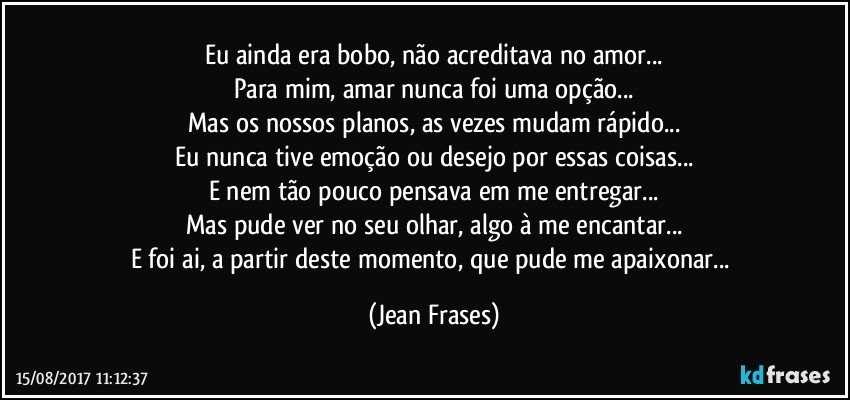 Eu ainda era bobo, não acreditava no amor...
Para mim, amar nunca foi uma opção...
Mas os nossos planos, as vezes mudam rápido...
Eu nunca tive emoção ou desejo por essas coisas...
E nem tão pouco pensava em me entregar...
Mas pude ver no seu olhar, algo à me encantar...
E foi ai, a partir deste momento, que pude me apaixonar... (Jean Frases)