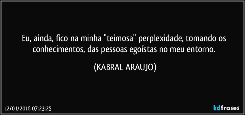 Eu, ainda, fico na minha "teimosa" perplexidade, tomando os conhecimentos, das pessoas egoístas no meu entorno. (KABRAL ARAUJO)