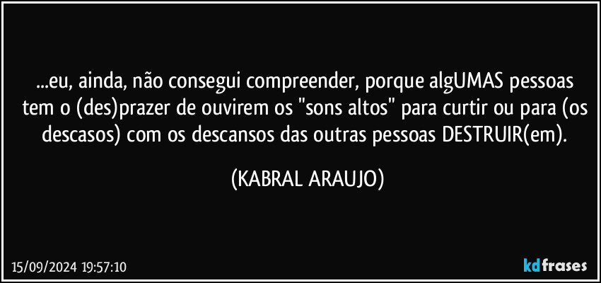 ...eu, ainda, não consegui compreender, porque algUMAS pessoas tem o (des)prazer de ouvirem os "sons altos" para curtir ou para (os descasos) com os descansos das outras pessoas DESTRUIR(em). (KABRAL ARAUJO)