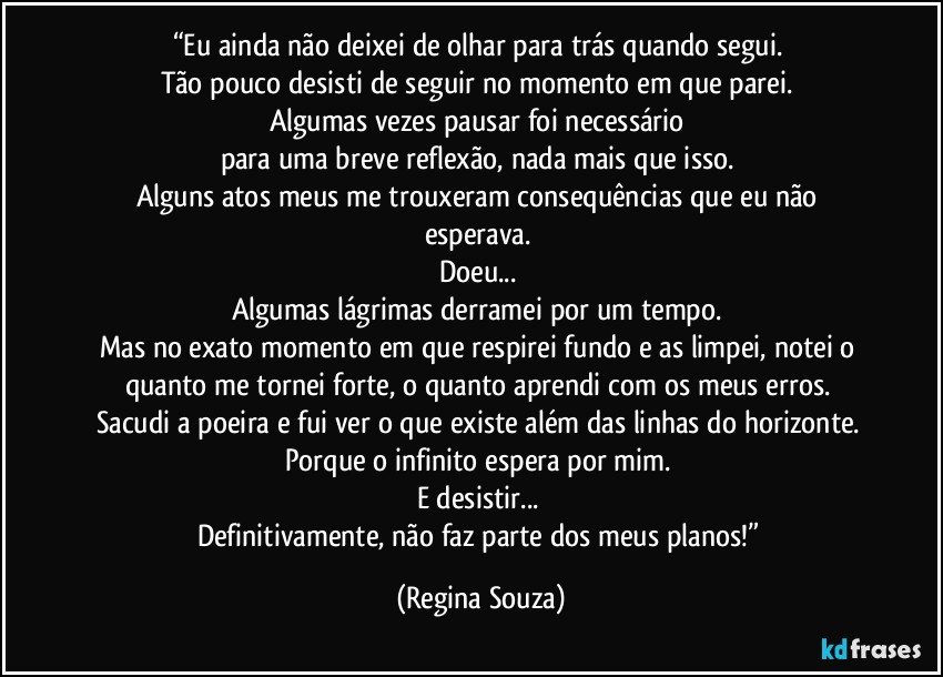 “Eu ainda não deixei de olhar para trás quando segui. 
Tão pouco desisti de seguir no momento em que parei. 
Algumas vezes pausar foi necessário 
para uma breve reflexão, nada mais que isso. 
Alguns atos meus me trouxeram consequências que eu não esperava. 
Doeu... 
Algumas lágrimas derramei por um tempo. 
Mas no exato momento em que respirei fundo e as limpei, notei o quanto me tornei forte, o quanto aprendi com os meus erros. 
Sacudi a poeira e fui ver o que existe além das linhas do horizonte. 
Porque o infinito espera por mim. 
E desistir... 
Definitivamente, não faz parte dos meus planos!” (Regina Souza)