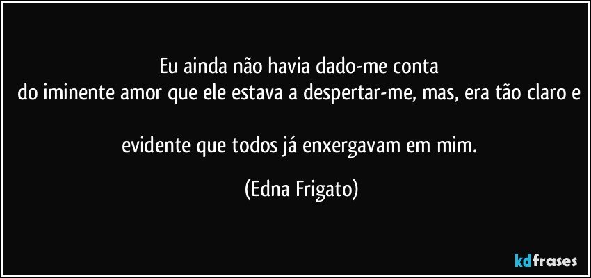 Eu ainda não havia dado-me conta 
do iminente amor que ele estava a despertar-me, mas, era tão claro e 
evidente que todos já enxergavam em mim. (Edna Frigato)