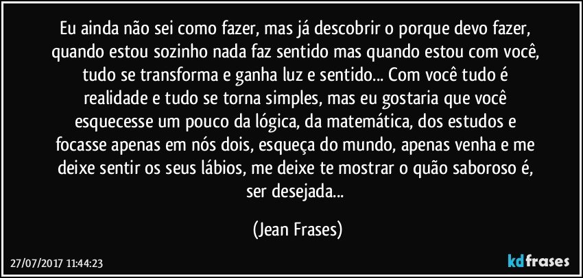 Eu ainda não sei como fazer, mas já descobrir o porque devo fazer, quando estou sozinho nada faz sentido mas quando estou com você, tudo se transforma e ganha luz e sentido... Com você tudo é realidade e tudo se torna simples, mas eu gostaria que você esquecesse um pouco da lógica, da matemática, dos estudos e focasse apenas em nós dois, esqueça do mundo, apenas venha e me deixe sentir os seus lábios, me deixe te mostrar o quão saboroso é, ser desejada... (Jean Frases)