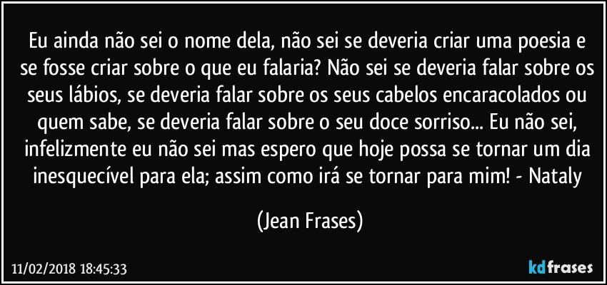 Eu ainda não sei o nome dela, não sei se deveria criar uma poesia e se fosse criar sobre o que eu falaria? Não sei se deveria falar sobre os seus lábios, se deveria falar sobre os seus cabelos encaracolados ou quem sabe, se deveria falar sobre o seu doce sorriso... Eu não sei, infelizmente eu não sei mas espero que hoje possa se tornar um dia inesquecível para ela; assim como irá se tornar para mim! - Nataly (Jean Frases)