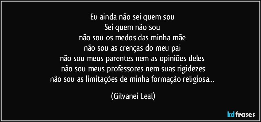 Eu ainda não sei quem sou 
Sei quem não sou 
não sou os medos das minha mãe 
não sou as crenças do meu pai 
não sou meus parentes nem as opiniões deles 
não sou meus professores nem suas rigidezes
não sou as limitações de minha formação religiosa... (Gilvanei Leal)