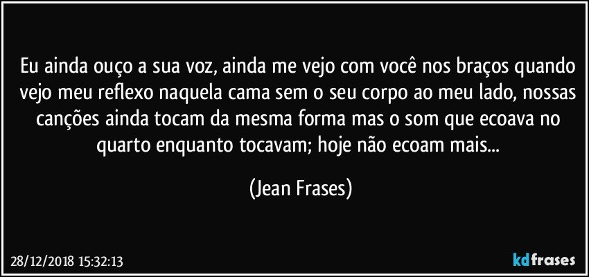 Eu ainda ouço a sua voz, ainda me vejo com você nos braços quando vejo meu reflexo naquela cama sem o seu corpo ao meu lado, nossas canções ainda tocam da mesma forma mas o som que ecoava no quarto enquanto tocavam; hoje não ecoam mais... (Jean Frases)