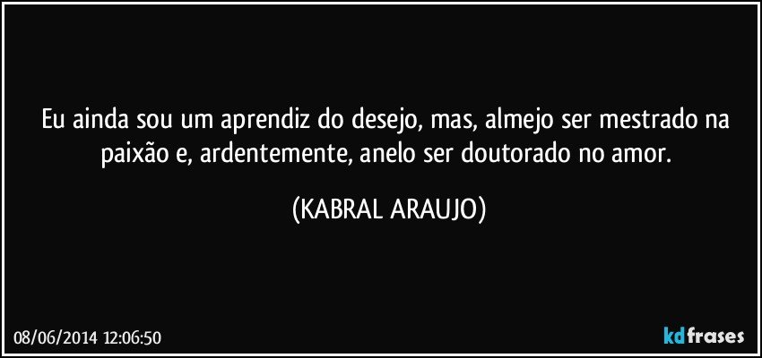 Eu ainda sou um aprendiz do desejo, mas, almejo ser mestrado na paixão e, ardentemente, anelo ser doutorado no amor. (KABRAL ARAUJO)