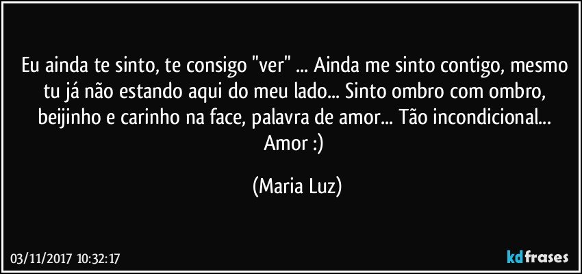 Eu ainda te sinto, te consigo "ver" ... Ainda me sinto contigo, mesmo tu já não estando aqui do meu lado... Sinto ombro com ombro, beijinho e carinho na face, palavra de amor...  Tão incondicional... Amor :) (Maria Luz)