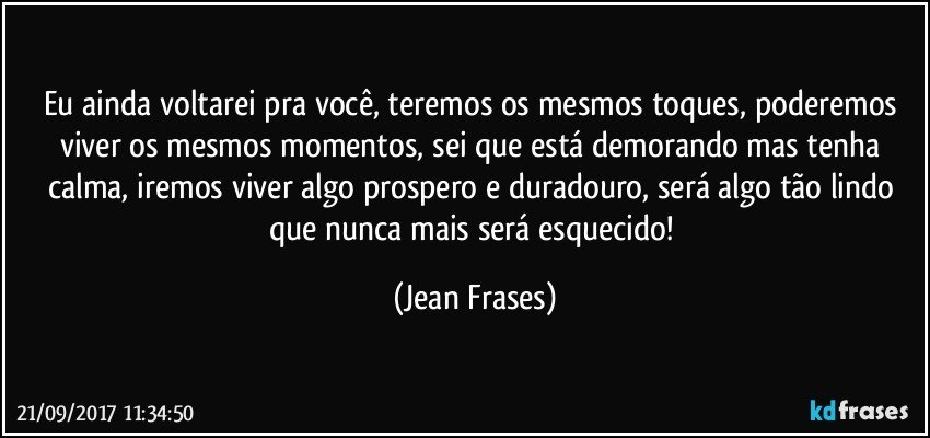 Eu ainda voltarei pra você, teremos os mesmos toques, poderemos viver os mesmos momentos, sei que está demorando mas tenha calma, iremos viver algo prospero e duradouro, será algo tão lindo que nunca mais será esquecido! (Jean Frases)