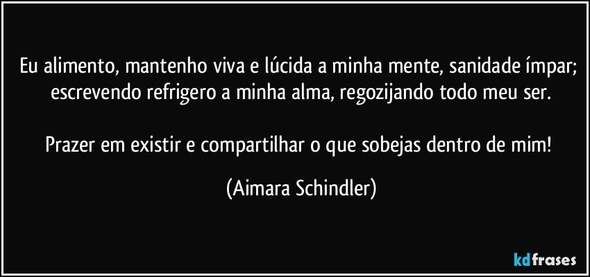 Eu alimento, mantenho viva e lúcida a minha mente,  sanidade ímpar; escrevendo refrigero a minha alma, regozijando todo meu ser.

Prazer em existir e compartilhar o que sobejas dentro de mim! (Aimara Schindler)