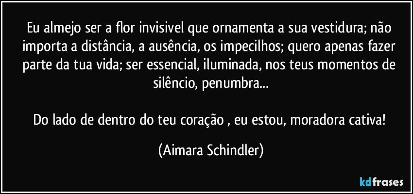 Eu almejo ser a flor invisivel que ornamenta a sua vestidura; não importa a distância, a ausência, os impecilhos; quero apenas fazer parte da tua vida;  ser essencial, iluminada, nos teus momentos de silêncio, penumbra...

Do lado de dentro do teu coração , eu estou, moradora cativa! (Aimara Schindler)