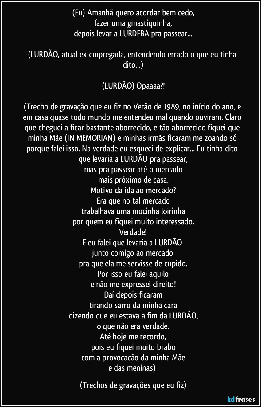 (Eu) Amanhã quero acordar bem cedo,
fazer uma ginastiquinha,
depois levar a LURDEBA pra passear...

(LURDÃO, atual ex empregada, entendendo errado o que eu tinha dito...)

(LURDÃO) Opaaaa?!

(Trecho de gravação que eu fiz no Verão de 1989, no início do ano, e em casa quase todo mundo me entendeu mal quando ouviram. Claro que cheguei a ficar bastante aborrecido, e tão aborrecido fiquei que minha Mãe (IN MEMORIAN) e minhas irmãs ficaram me zoando só porque falei isso. Na verdade eu esqueci de explicar... Eu tinha dito que levaria a LURDÃO pra passear,
mas pra passear até o mercado
mais próximo de casa.
Motivo da ida ao mercado?
Era que no tal mercado
trabalhava uma mocinha loirinha
por quem eu fiquei muito interessado.
Verdade!
E eu falei que levaria a LURDÃO 
junto comigo ao mercado
pra que ela me servisse de cupido.
Por isso eu falei aquilo
e não me expressei direito!
Daí depois ficaram
tirando sarro da minha cara
dizendo que eu estava a fim da LURDÃO,
o que não era verdade.
Até hoje me recordo,
pois eu fiquei muito brabo
com a provocação da minha Mãe
e das meninas) (Trechos de gravações que eu fiz)