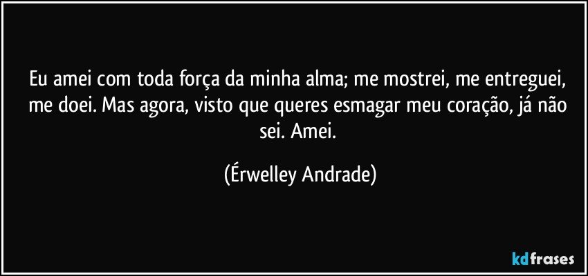 Eu amei com toda força da minha alma; me mostrei, me entreguei, me doei. Mas agora, visto que queres esmagar meu coração, já não sei. Amei. (Érwelley Andrade)