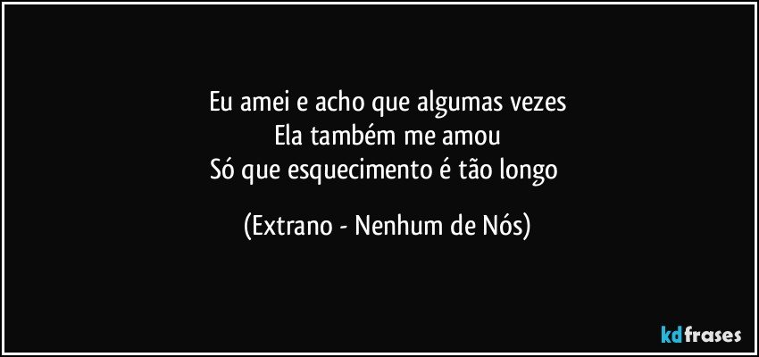 Eu amei e acho que algumas vezes
Ela também me amou
Só que esquecimento é tão longo (Extrano - Nenhum de Nós)