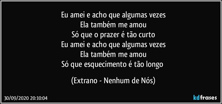 Eu amei e acho que algumas vezes
Ela também me amou
Só que o prazer é tão curto
Eu amei e acho que algumas vezes
Ela também me amou
Só que esquecimento é tão longo (Extrano - Nenhum de Nós)