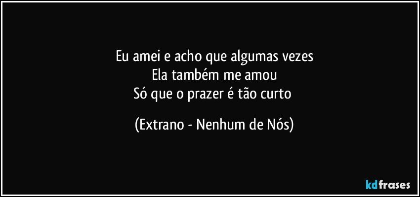 Eu amei e acho que algumas vezes
Ela também me amou
Só que o prazer é tão curto (Extrano - Nenhum de Nós)