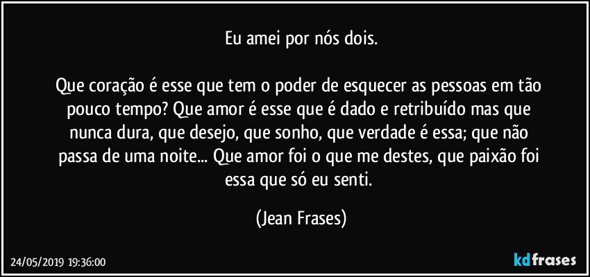 Eu amei por nós dois.

Que coração é esse que tem o poder de esquecer as pessoas em tão pouco tempo? Que amor é esse que é dado e retribuído mas que nunca dura, que desejo, que sonho, que verdade é essa; que não passa de uma noite... Que amor foi o que me destes, que paixão foi essa que só eu senti. (Jean Frases)