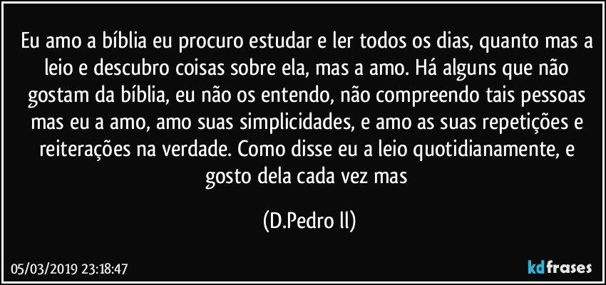 Eu amo a bíblia eu procuro estudar e ler todos os dias, quanto mas a leio e descubro coisas sobre ela, mas a amo. Há alguns que não gostam da bíblia, eu não os entendo, não compreendo tais pessoas mas eu a amo, amo suas simplicidades, e amo as suas repetições e reiterações na verdade. Como disse eu a leio quotidianamente, e gosto dela cada vez mas (D.Pedro ll)