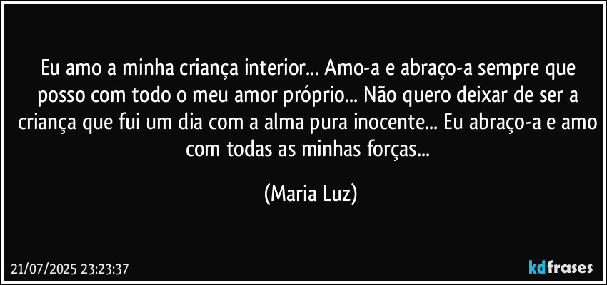 Eu amo a minha criança interior... Amo-a e abraço-a sempre que posso com todo o meu amor próprio... Não quero deixar de ser a criança que fui um dia com a alma pura inocente... Eu abraço-a e amo com todas as minhas forças... (Maria Luz)