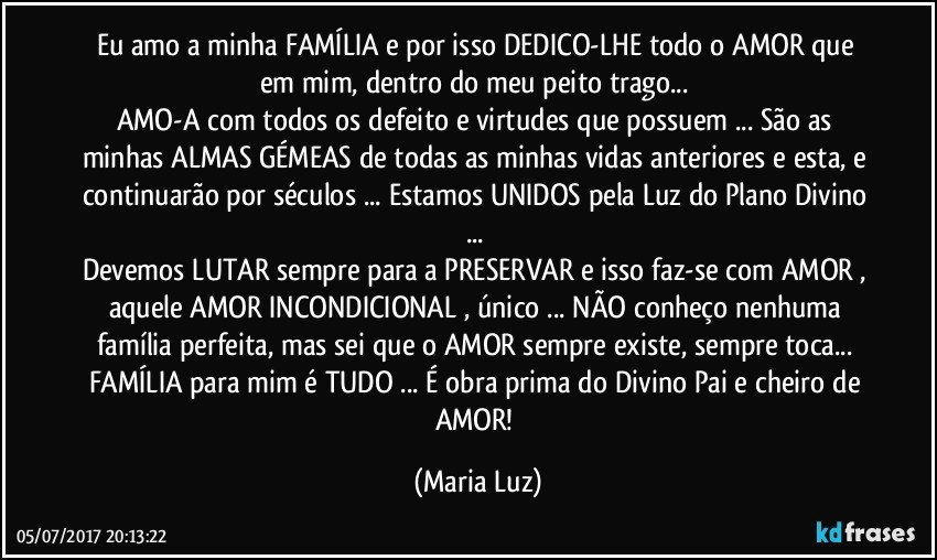 Eu amo a minha FAMÍLIA  e por isso DEDICO-LHE todo o AMOR que em mim, dentro do meu peito trago... 
AMO-A com todos os defeito e virtudes que possuem ... São as minhas ALMAS GÉMEAS de todas as minhas vidas anteriores e esta, e continuarão por séculos ... Estamos UNIDOS pela Luz do Plano Divino ... 
Devemos LUTAR sempre para a PRESERVAR e isso faz-se com AMOR , aquele AMOR INCONDICIONAL , único ... NÃO conheço nenhuma família perfeita, mas sei que o AMOR sempre existe, sempre toca... FAMÍLIA para mim é TUDO ... É obra prima do Divino Pai e cheiro de AMOR! (Maria Luz)