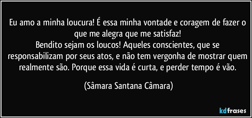 Eu amo a minha loucura! É essa minha vontade e coragem de fazer o que me alegra que me satisfaz!
Bendito sejam os loucos! Aqueles conscientes, que se responsabilizam por seus atos, e não tem vergonha de mostrar quem realmente são. Porque essa vida é curta, e perder tempo é vão. (Sâmara Santana Câmara)