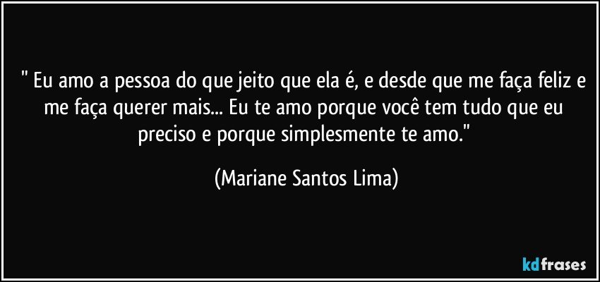 " Eu amo a pessoa do que jeito que ela é, e desde que me faça feliz e me faça querer mais... Eu te amo porque você tem tudo que eu preciso e porque simplesmente te amo." (Mariane Santos Lima)