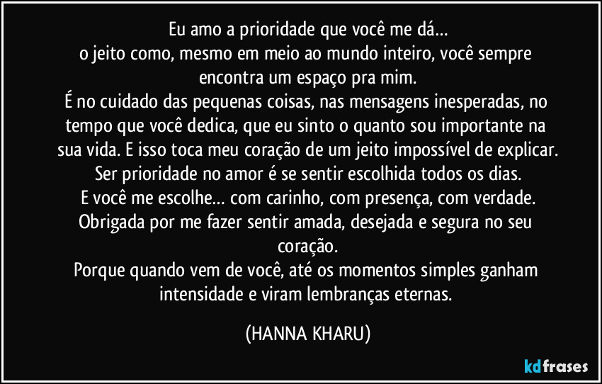 Eu amo a prioridade que você me dá…
o jeito como, mesmo em meio ao mundo inteiro, você sempre encontra um espaço pra mim.
É no cuidado das pequenas coisas, nas mensagens inesperadas, no tempo que você dedica, que eu sinto o quanto sou importante na sua vida. E isso toca meu coração de um jeito impossível de explicar.
Ser prioridade no amor é se sentir escolhida todos os dias.
E você me escolhe… com carinho, com presença, com verdade.
Obrigada por me fazer sentir amada, desejada e segura no seu coração.
Porque quando vem de você, até os momentos simples ganham intensidade e viram lembranças eternas. (HANNA KHARU)