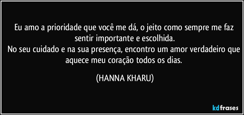 Eu amo a prioridade que você me dá, o jeito como sempre me faz sentir importante e escolhida.
No seu cuidado e na sua presença, encontro um amor verdadeiro que aquece meu coração todos os dias. (HANNA KHARU)