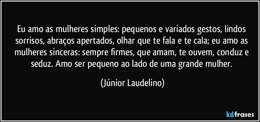 Eu amo as mulheres simples: pequenos e variados gestos, lindos sorrisos, abraços apertados, olhar que te fala e te cala; eu amo as mulheres sinceras: sempre firmes, que amam, te ouvem, conduz e seduz. Amo ser pequeno ao lado de uma grande mulher. (Júnior Laudelino)