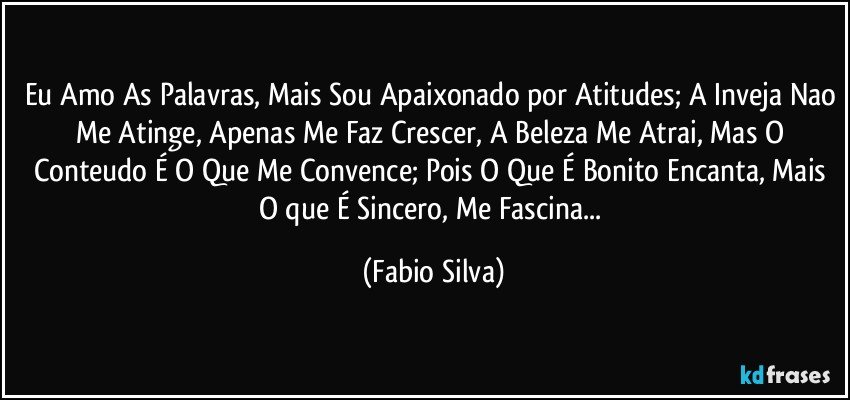 Eu Amo As Palavras, Mais Sou Apaixonado por Atitudes; A Inveja Nao Me Atinge, Apenas Me Faz Crescer, A Beleza Me Atrai, Mas O Conteudo É O Que Me Convence; Pois O Que É Bonito Encanta, Mais O que É Sincero, Me Fascina... (Fabio Silva)