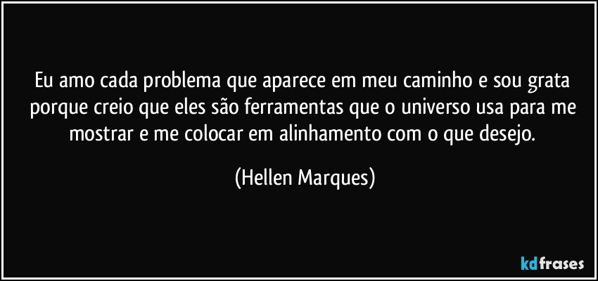 Eu amo cada problema que aparece em meu caminho e sou grata porque  creio que  eles  são ferramentas que o universo usa para me mostrar e  me colocar em alinhamento  com o que desejo. (Hellen Marques)