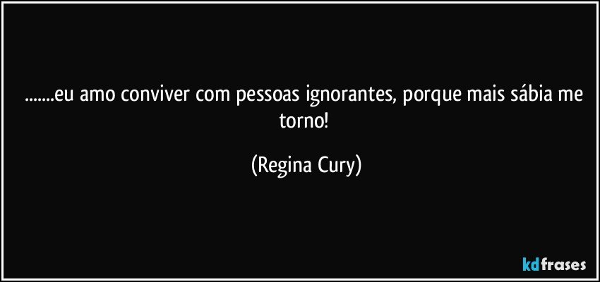 ...eu amo conviver com   pessoas ignorantes, porque mais sábia me torno! (Regina Cury)