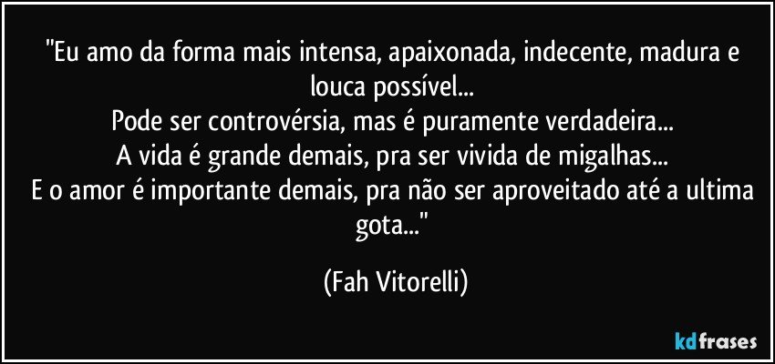"Eu amo da forma mais intensa, apaixonada,  indecente, madura e louca possível... 
Pode ser controvérsia, mas é puramente verdadeira... 
A vida é grande demais, pra ser vivida de migalhas... 
E o amor é importante demais, pra não ser aproveitado até a ultima gota..." (Fah Vitorelli)