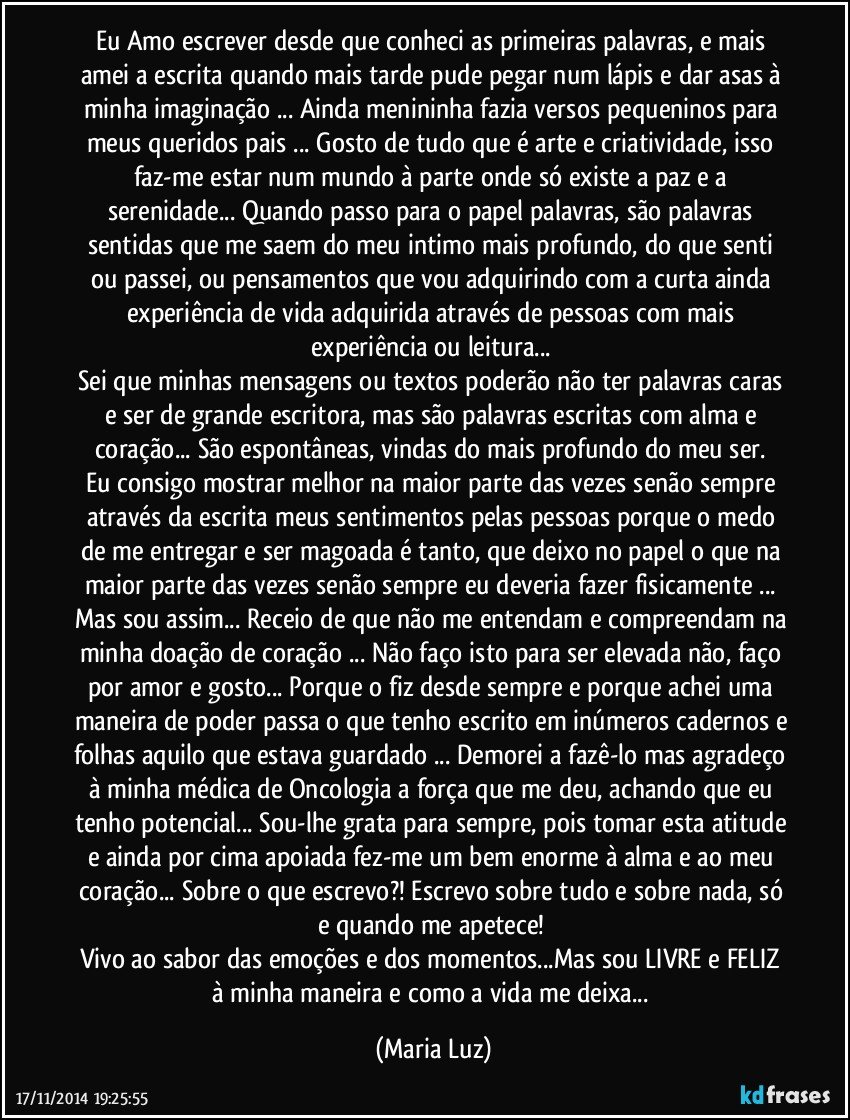 Eu Amo escrever desde que conheci as primeiras palavras, e mais amei a escrita quando mais tarde pude pegar num lápis e dar asas à minha imaginação ... Ainda menininha fazia versos pequeninos para meus queridos pais ... Gosto de tudo que é arte e criatividade, isso faz-me estar num mundo à parte onde só existe a paz e a serenidade... Quando passo para o papel palavras, são palavras sentidas que me saem do meu intimo mais profundo, do que senti ou passei, ou pensamentos que vou adquirindo com a curta ainda experiência de vida adquirida através de pessoas com mais experiência ou leitura... 
Sei que minhas mensagens ou textos poderão não ter palavras caras e ser de grande escritora, mas são palavras  escritas com alma e coração... São espontâneas, vindas do mais profundo do meu ser. 
Eu consigo mostrar melhor na maior parte das vezes senão sempre através da escrita meus sentimentos pelas pessoas porque o medo de me entregar e ser magoada é tanto, que deixo no papel o que na maior parte das vezes senão sempre eu deveria fazer fisicamente ... Mas sou assim... Receio de que não me entendam e compreendam na minha doação de coração ... Não faço isto para ser elevada não, faço por amor e gosto... Porque o fiz desde sempre e porque achei uma maneira de poder passa o que tenho escrito em inúmeros cadernos e folhas aquilo que estava guardado ... Demorei a fazê-lo mas agradeço à minha médica de Oncologia a força que me deu, achando que eu tenho potencial... Sou-lhe grata para sempre, pois tomar esta atitude e ainda por cima apoiada fez-me um bem enorme à alma e ao meu coração... Sobre o que escrevo?! Escrevo sobre tudo e sobre nada, só e quando me apetece! 
Vivo ao sabor das emoções e dos momentos...Mas sou LIVRE e FELIZ à minha maneira e como a vida me deixa... (Maria Luz)