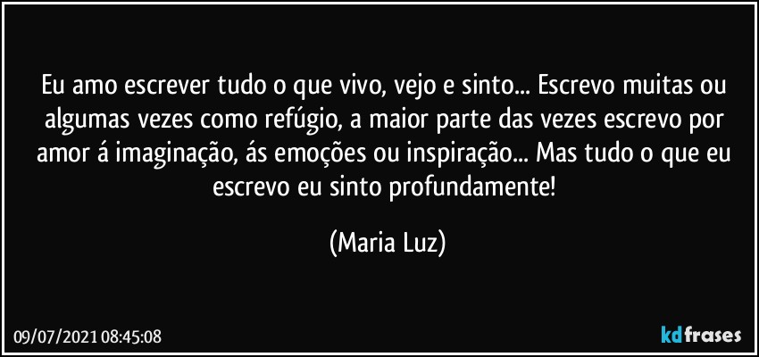 Eu amo escrever tudo o que vivo, vejo e sinto... Escrevo muitas ou algumas vezes como refúgio, a maior parte das vezes escrevo por amor á imaginação, ás emoções ou inspiração... Mas tudo o que eu escrevo eu sinto profundamente! (Maria Luz)