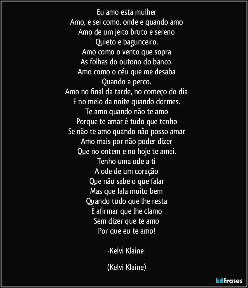 Eu amo esta mulher
Amo, e sei como, onde e quando amo
Amo de um jeito bruto e sereno
Quieto e bagunceiro.
Amo como o vento que sopra
As folhas do outono do banco.
Amo como o céu que me desaba
Quando a perco.
Amo no final da tarde, no começo do dia
E no meio da noite quando dormes.
Te amo quando não te amo
Porque te amar é tudo que tenho
Se não te amo quando não posso amar
Amo mais por não poder dizer
Que no ontem e no hoje te amei.
Tenho uma ode a ti
A ode de um coração
Que não sabe o que falar
Mas que fala muito bem
Quando tudo que lhe resta
É afirmar que lhe clamo
Sem dizer que te amo
Por que eu te amo!

-Kelvi Klaine (Kelvi Klaine)