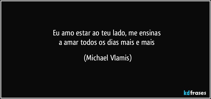 Eu amo estar ao teu lado, me ensinas 
a amar todos os dias mais e mais (Michael Vlamis)