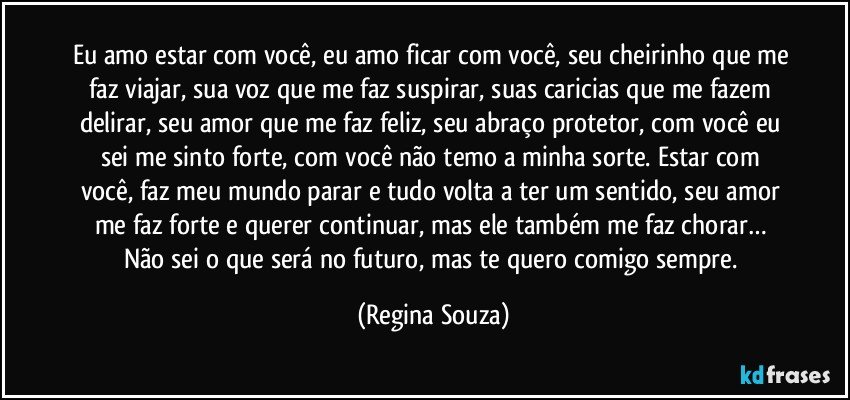 Eu amo estar com você, eu amo ficar com você, seu cheirinho que me faz viajar, sua voz que me faz suspirar, suas caricias que me fazem delirar, seu amor que me faz feliz, seu abraço protetor, com você eu sei me sinto forte, com você não temo a minha sorte. Estar com você, faz meu mundo parar e tudo volta a ter um sentido, seu amor me faz forte e querer continuar, mas ele também me faz chorar… Não sei o que será no futuro, mas te quero comigo sempre. (Regina Souza)