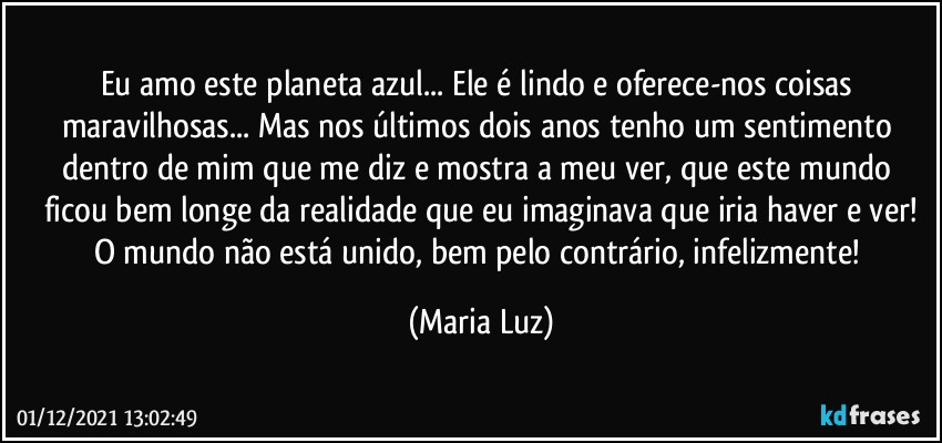 Eu amo este planeta azul... Ele é lindo e oferece-nos coisas maravilhosas... Mas nos últimos dois anos tenho um sentimento dentro de mim que me diz e mostra a meu ver, que este mundo ficou bem longe da realidade que eu imaginava que iria haver e ver!
O mundo não está unido, bem pelo contrário, infelizmente! (Maria Luz)