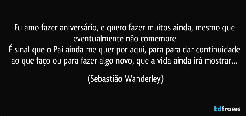 Eu amo fazer aniversário, e quero fazer muitos ainda, mesmo que eventualmente não comemore.
É sinal que o Pai ainda me quer por aqui, para para dar continuidade ao que faço ou para fazer algo novo, que a vida ainda irá mostrar… (Sebastião Wanderley)