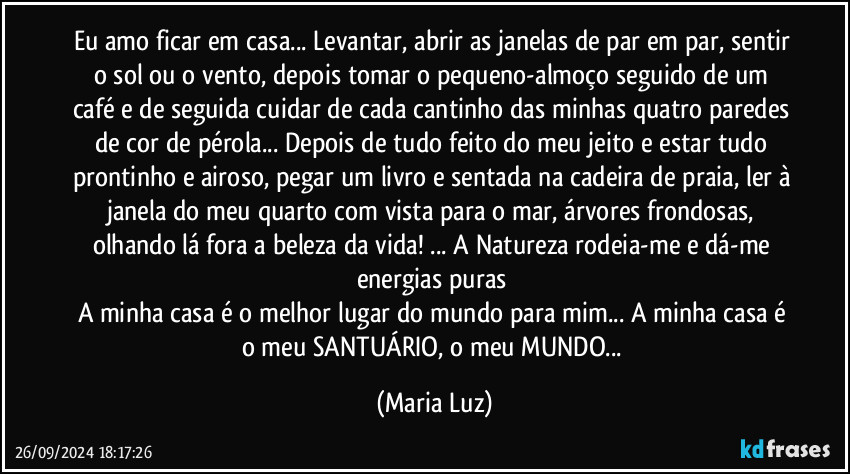 Eu amo ficar em casa... Levantar, abrir as janelas de par em par, sentir o sol ou o vento, depois tomar o pequeno-almoço seguido de um café e de seguida cuidar de cada cantinho das minhas quatro paredes de cor de pérola... Depois de tudo feito do meu jeito e estar tudo prontinho e airoso, pegar um livro e sentada na cadeira de praia, ler à janela do meu quarto com vista para o mar, árvores frondosas, olhando lá fora a beleza da vida! ... A Natureza rodeia-me e dá-me energias puras 
A minha casa é o melhor lugar do mundo para mim... A minha casa é o meu SANTUÁRIO, o meu MUNDO... (Maria Luz)