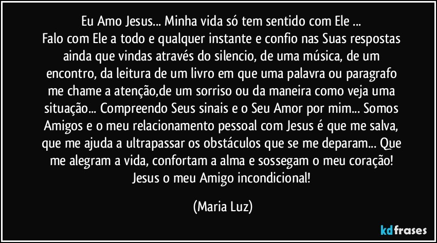 Eu Amo Jesus... Minha vida só tem sentido com Ele ... 
Falo com Ele a todo e qualquer instante e confio nas Suas respostas ainda que vindas através do silencio, de uma música, de um encontro, da leitura de um livro em que uma palavra ou paragrafo me chame a atenção,de um sorriso ou da maneira como veja uma situação... Compreendo Seus sinais e o Seu Amor por mim... Somos Amigos e o meu relacionamento pessoal com Jesus é que me salva, que me ajuda a ultrapassar os obstáculos que se me deparam... Que me alegram a vida, confortam a alma e sossegam o meu coração! Jesus o meu Amigo incondicional! (Maria Luz)