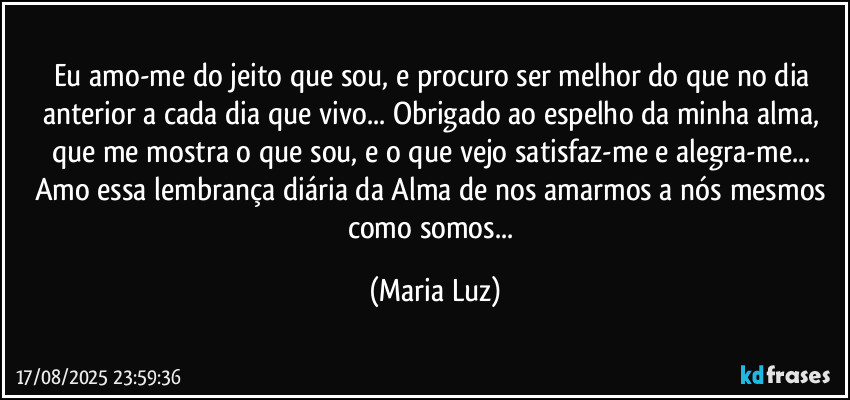 Eu amo-me do jeito que sou, e procuro ser melhor do que no dia anterior a cada dia que vivo... Obrigado ao espelho da minha alma, que me mostra o que sou, e o que vejo satisfaz-me e alegra-me...  Amo essa lembrança diária da Alma de nos amarmos a nós mesmos como somos... (Maria Luz)