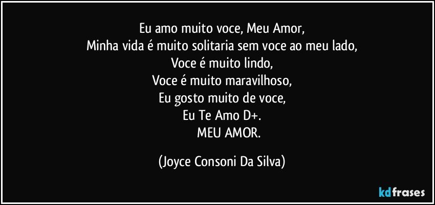 Eu amo muito voce, Meu Amor,
Minha vida é muito solitaria sem voce ao meu lado,
Voce é muito lindo,
Voce é muito maravilhoso,
Eu gosto muito de voce,
Eu Te Amo D+.
                  MEU AMOR. (Joyce Consoni Da Silva)